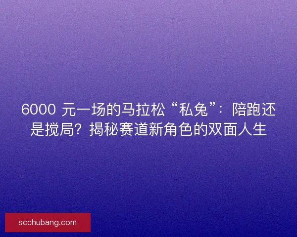 6000 元一场的马拉松 “私兔”：陪跑还是搅局？揭秘赛道新角色的双面人生