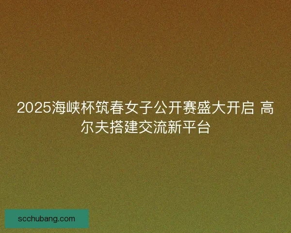 2025海峡杯筑春女子公开赛盛大开启 高尔夫搭建交流新平台