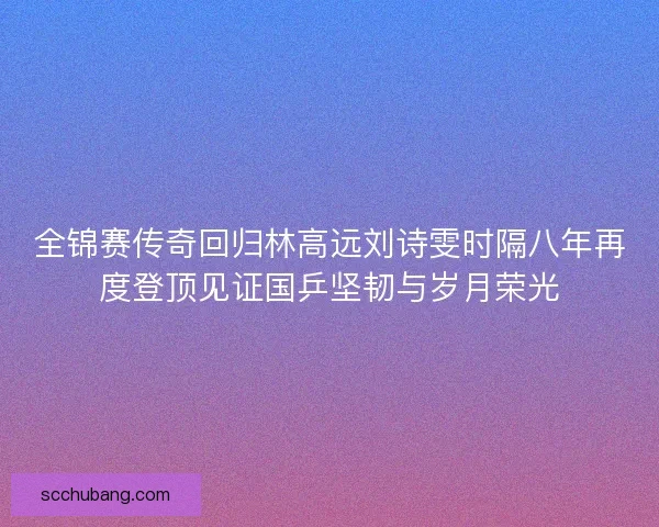 全锦赛传奇回归林高远刘诗雯时隔八年再度登顶见证国乒坚韧与岁月荣光