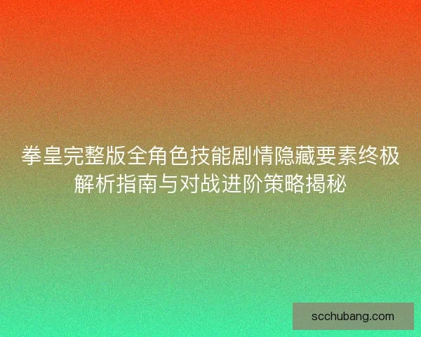 拳皇完整版全角色技能剧情隐藏要素终极解析指南与对战进阶策略揭秘