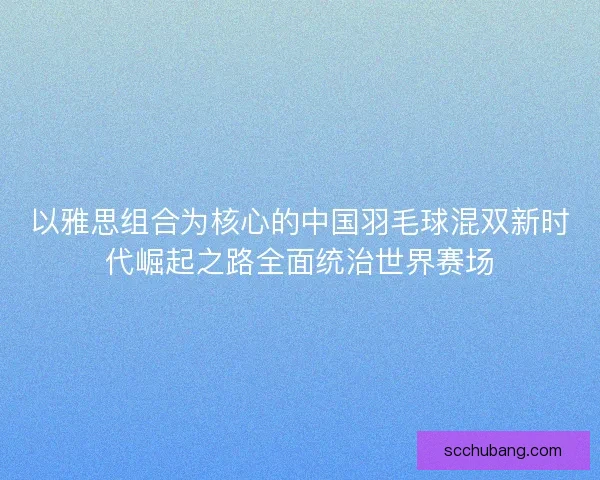 以雅思组合为核心的中国羽毛球混双新时代崛起之路全面统治世界赛场