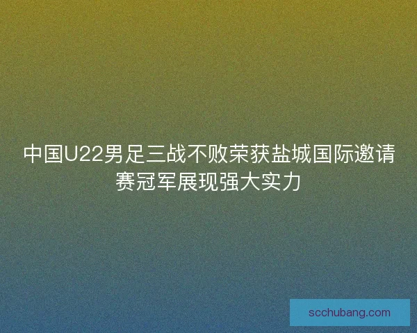 中国U22男足三战不败荣获盐城国际邀请赛冠军展现强大实力