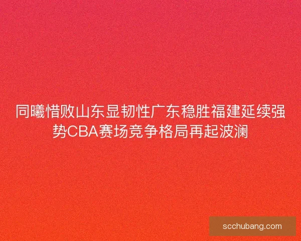 同曦惜败山东显韧性广东稳胜福建延续强势CBA赛场竞争格局再起波澜