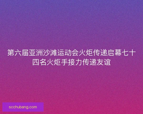 第六届亚洲沙滩运动会火炬传递启幕七十四名火炬手接力传递友谊