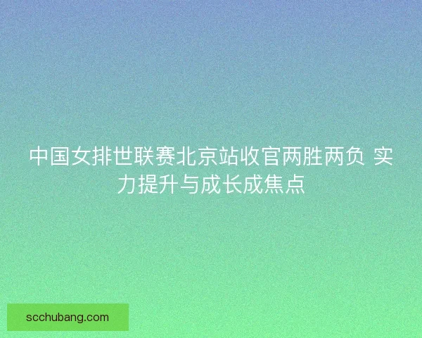 中国女排世联赛北京站收官两胜两负 实力提升与成长成焦点