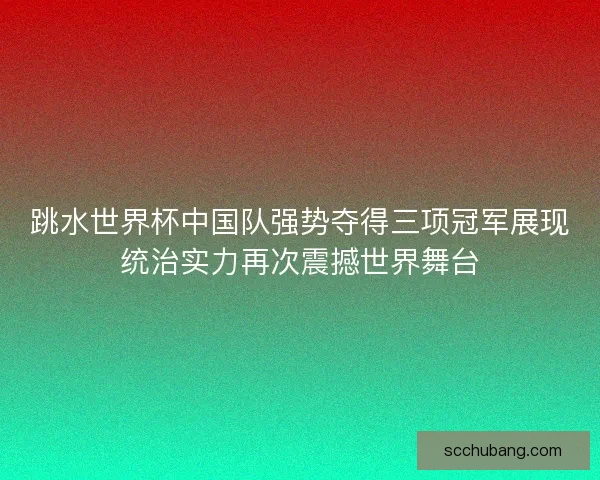 跳水世界杯中国队强势夺得三项冠军展现统治实力再次震撼世界舞台