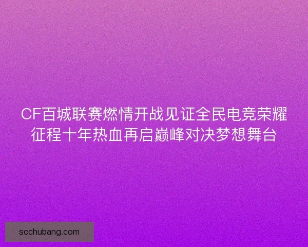 CF百城联赛燃情开战见证全民电竞荣耀征程十年热血再启巅峰对决梦想舞台