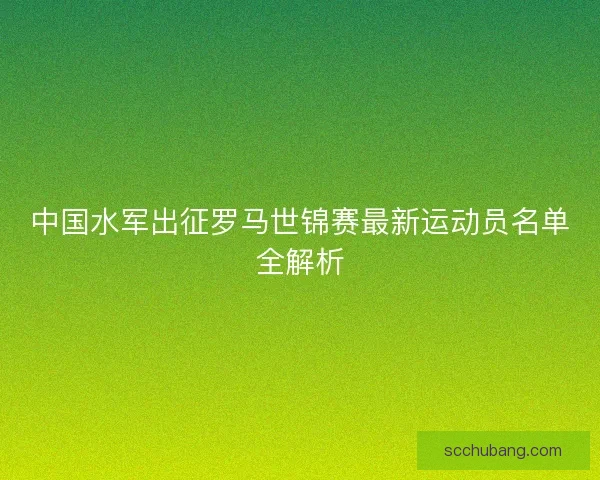 中国水军出征罗马世锦赛最新运动员名单全解析