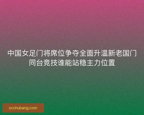 中国女足门将席位争夺全面升温新老国门同台竞技谁能站稳主力位置